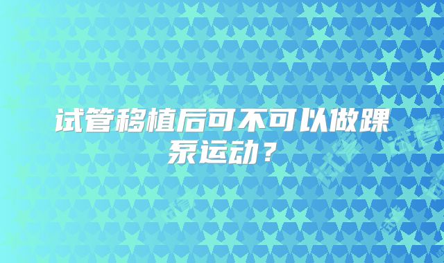 试管移植后可不可以做踝泵运动?