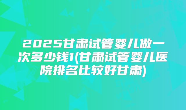 2025甘肃试管婴儿做一次多少钱1(甘肃试管婴儿医院排名比较好甘肃)
