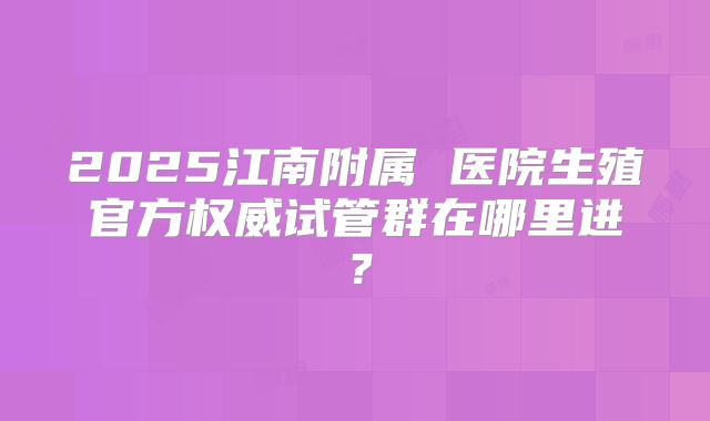 2025江南附属 医院生殖官方权威试管群在哪里进？
