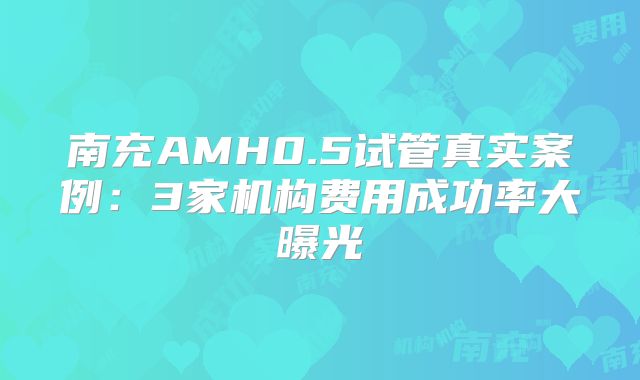 南充AMH0.5试管真实案例:3家机构费用成功率大曝光