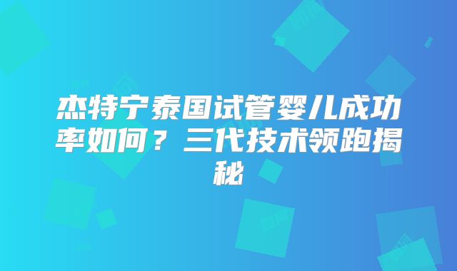 杰特宁泰国试管婴儿成功率如何?三代技术领跑揭秘