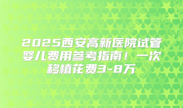 2025西安高新医院试管婴儿费用参考指南！一次移植花费3-8万