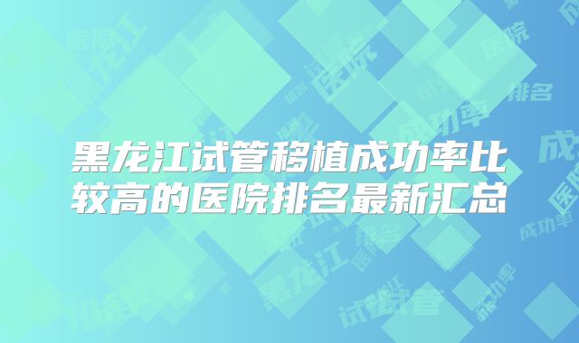 黑龙江试管移植成功率比较高的医院排名最新汇总