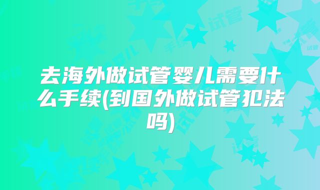 去海外做试管婴儿需要什么手续(到国外做试管犯法吗)