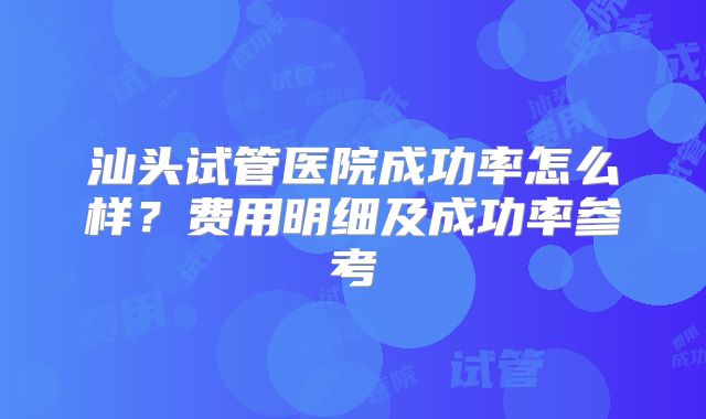 汕头试管医院成功率怎么样?费用明细及成功率参考
