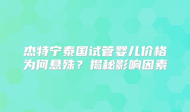 杰特宁泰国试管婴儿价格为何悬殊？揭秘影响因素