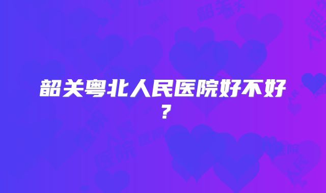 韶关粤北人民医院好不好?