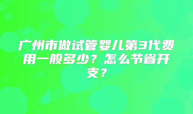 广州市做试管婴儿第3代费用一般多少?怎么节省开支?