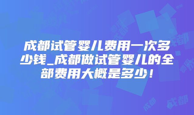 成都试管婴儿费用一次多少钱_成都做试管婴儿的全部费用大概是多少!