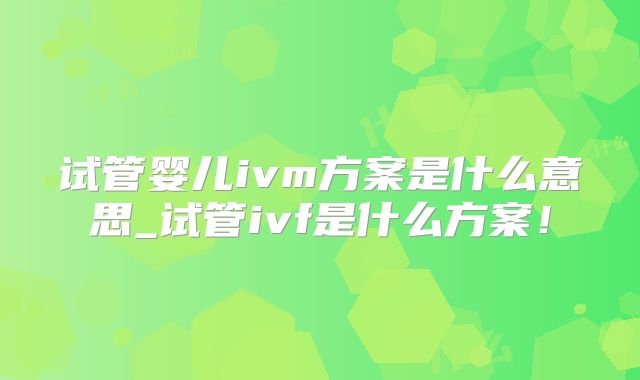 试管婴儿ivm方案是什么意思_试管ivf是什么方案!