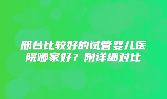 邢台比较好的试管婴儿医院哪家好？附详细对比
