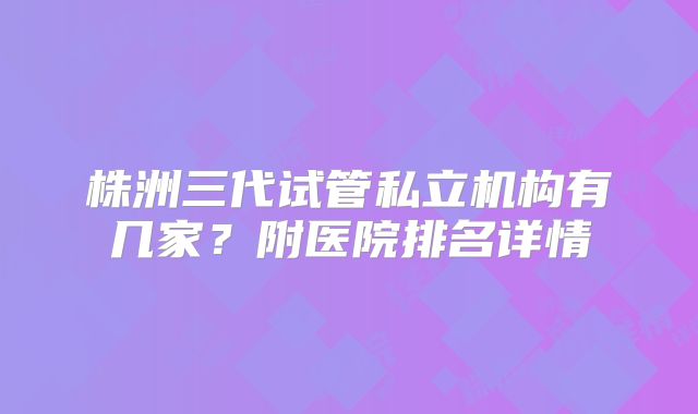 株洲三代试管私立机构有几家？附医院排名详情