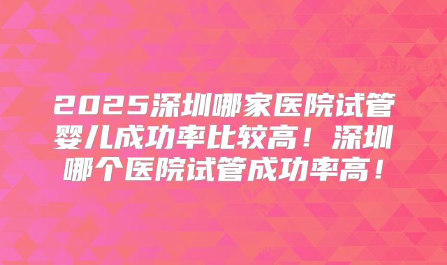 2025深圳哪家医院试管婴儿成功率比较高！深圳哪个医院试管成功率高！