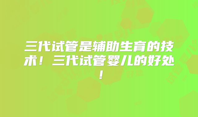 三代试管是辅助生育的技术！三代试管婴儿的好处！