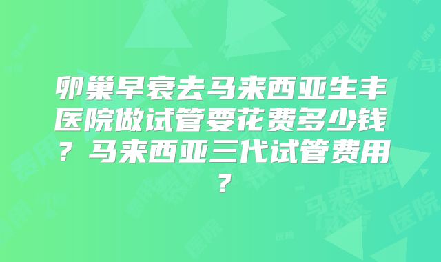 卵巢早衰去马来西亚生丰医院做试管要花费多少钱？马来西亚三代试管费用？