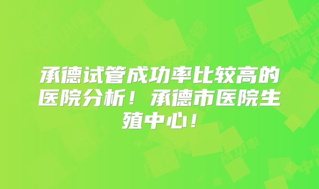 承德试管成功率比较高的医院分析！承德市医院生殖中心！