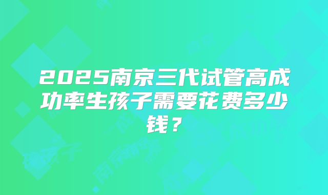 2025南京三代试管高成功率生孩子需要花费多少钱？