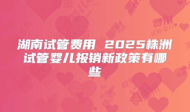 湖南试管费用 2025株洲试管婴儿报销新政策有哪些