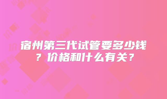 宿州第三代试管要多少钱?价格和什么有关?