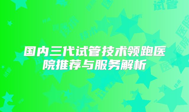 国内三代试管技术领跑医院推荐与服务解析