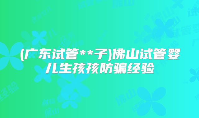 (广东试管**子)佛山试管婴儿生孩孩防骗经验