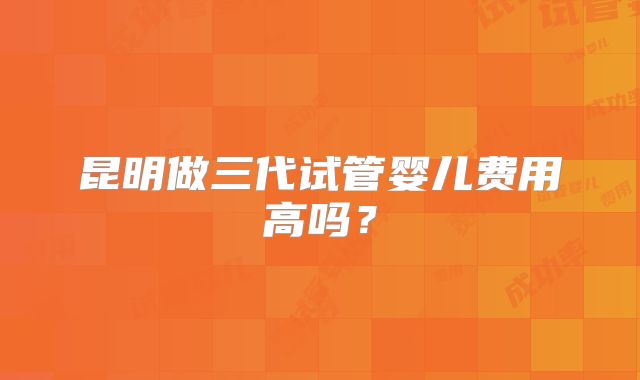 昆明做三代试管婴儿费用高吗?