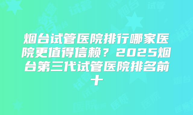 烟台试管医院排行哪家医院更值得信赖？2025烟台第三代试管医院排名前十