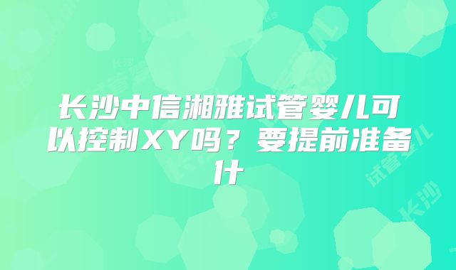 长沙中信湘雅试管婴儿可以控制XY吗？要提前准备什