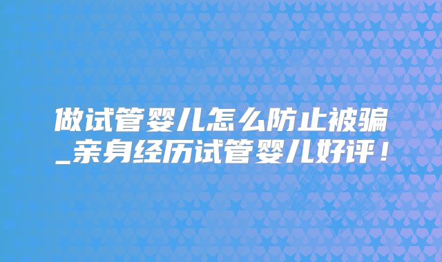 做试管婴儿怎么防止被骗_亲身经历试管婴儿好评！
