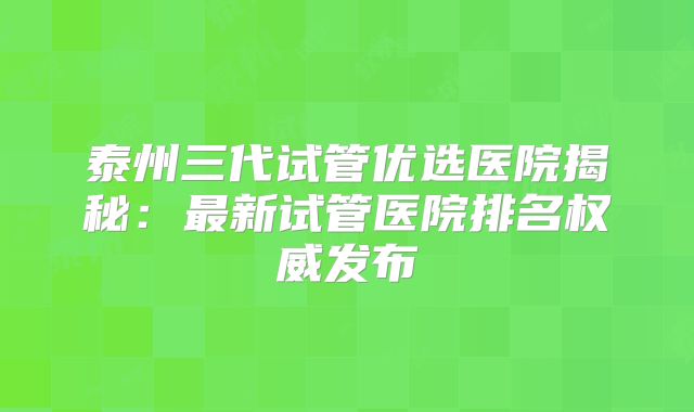 泰州三代试管优选医院揭秘：最新试管医院排名权威发布
