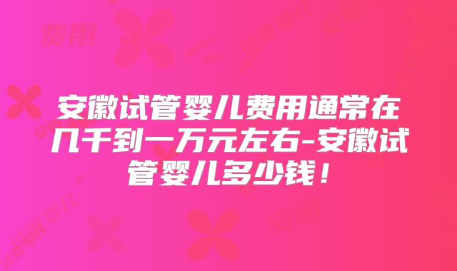 安徽试管婴儿费用通常在几千到一万元左右-安徽试管婴儿多少钱！