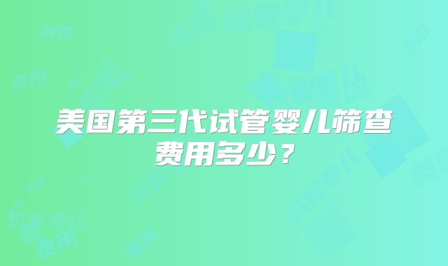 美国第三代试管婴儿筛查费用多少？
