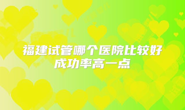 福建试管哪个医院比较好成功率高一点