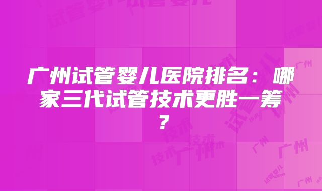 广州试管婴儿医院排名：哪家三代试管技术更胜一筹？
