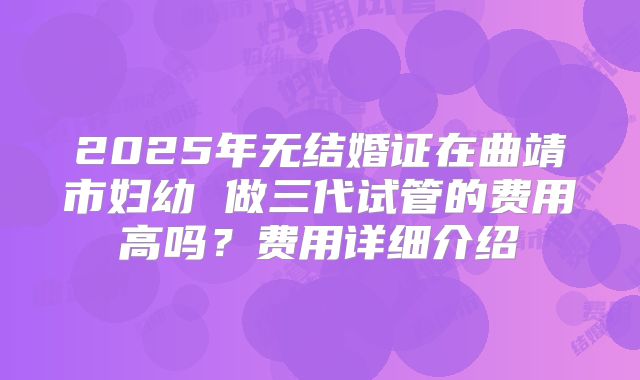 2025年无结婚证在曲靖市妇幼 做三代试管的费用高吗？费用详细介绍