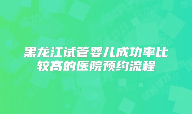 黑龙江试管婴儿成功率比较高的医院预约流程