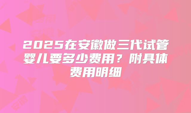 2025在安徽做三代试管婴儿要多少费用?附具体费用明细