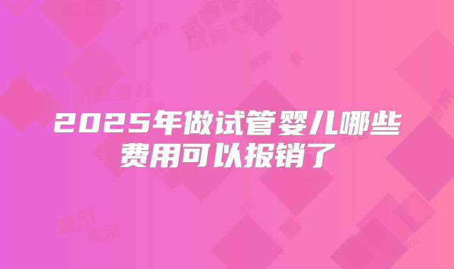 2025年做试管婴儿哪些费用可以报销了