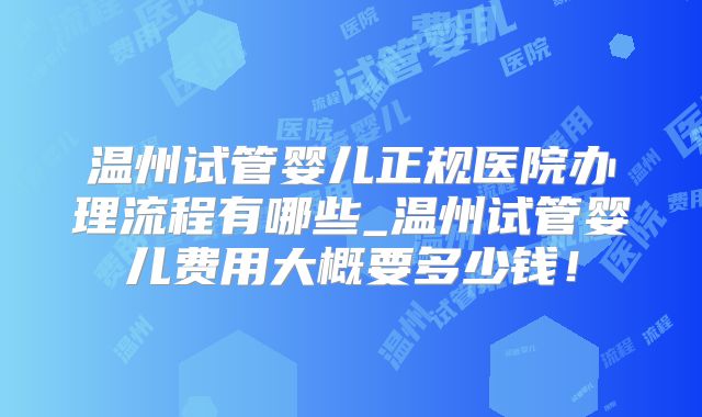 温州试管婴儿正规医院办理流程有哪些_温州试管婴儿费用大概要多少钱!
