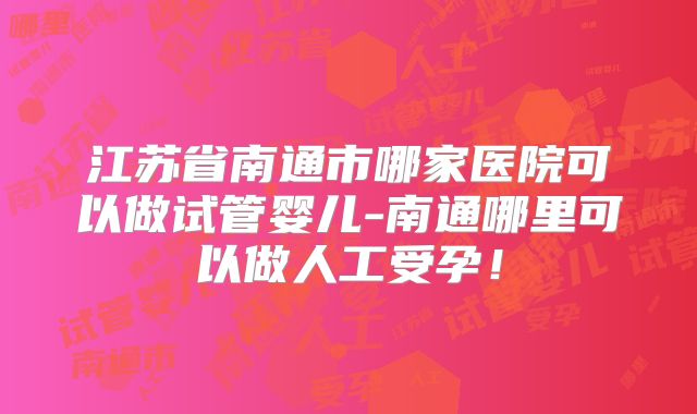 江苏省南通市哪家医院可以做试管婴儿-南通哪里可以做人工受孕！