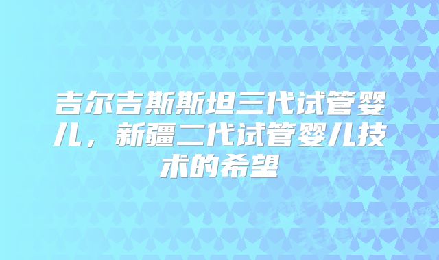 吉尔吉斯斯坦三代试管婴儿，新疆二代试管婴儿技术的希望