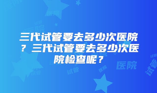 三代试管要去多少次医院？三代试管要去多少次医院检查呢？