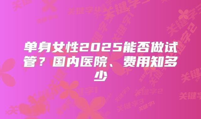 单身女性2025能否做试管？国内医院、费用知多少