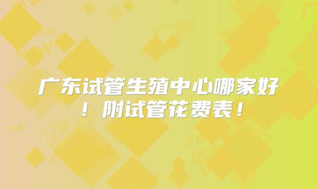 广东试管生殖中心哪家好!附试管花费表!