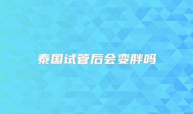 泰国试管后会变胖吗
