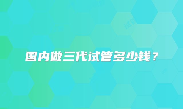 国内做三代试管多少钱?