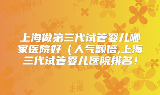 上海做第三代试管婴儿哪家医院好（人气翻倍,上海三代试管婴儿医院排名！
