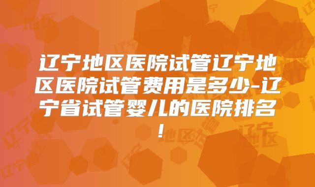 辽宁地区医院试管辽宁地区医院试管费用是多少-辽宁省试管婴儿的医院排名！