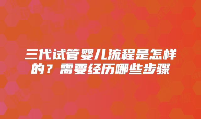 三代试管婴儿流程是怎样的？需要经历哪些步骤