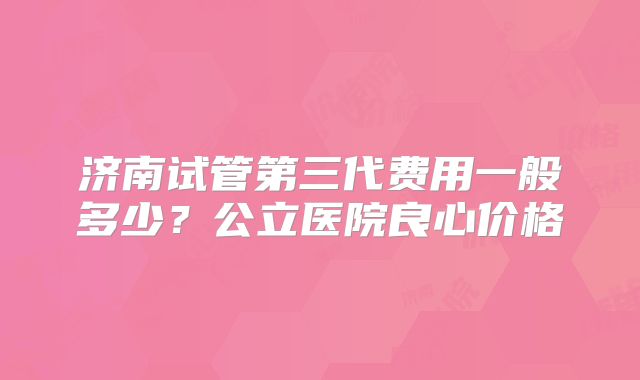 济南试管第三代费用一般多少?公立医院良心价格